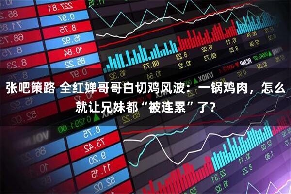 张吧策路 全红婵哥哥白切鸡风波：一锅鸡肉，怎么就让兄妹都“被连累”了？