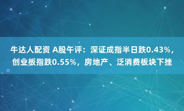 牛达人配资 A股午评：深证成指半日跌0.43%，创业板指跌0.55%，房地产、泛消费板块下挫