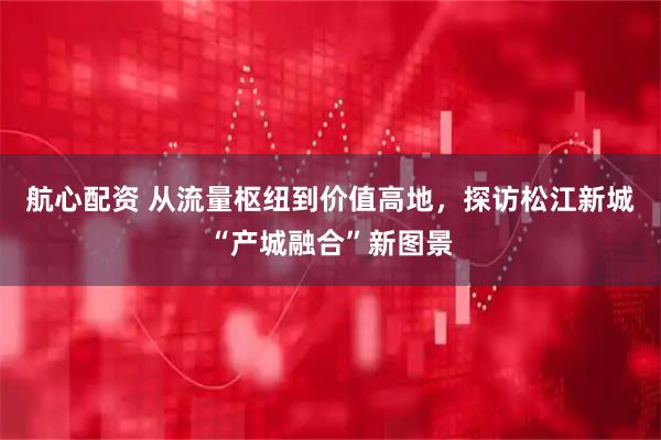 航心配资 从流量枢纽到价值高地，探访松江新城“产城融合”新图景