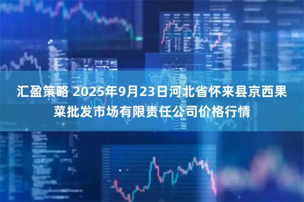 汇盈策略 2025年9月23日河北省怀来县京西果菜批发市场有限责任公司价格行情