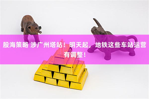 股海策略 涉广州塔站！明天起，地铁这些车站运营有调整！