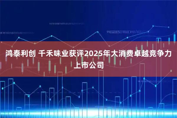 鸿泰利创 千禾味业获评2025年大消费卓越竞争力上市公司