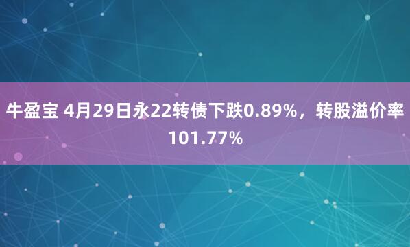 牛盈宝 4月29日永22转债下跌0.89%，转股溢价率101.77%