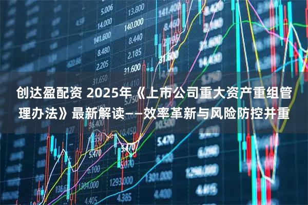 创达盈配资 2025年《上市公司重大资产重组管理办法》最新解读——效率革新与风险防控并重