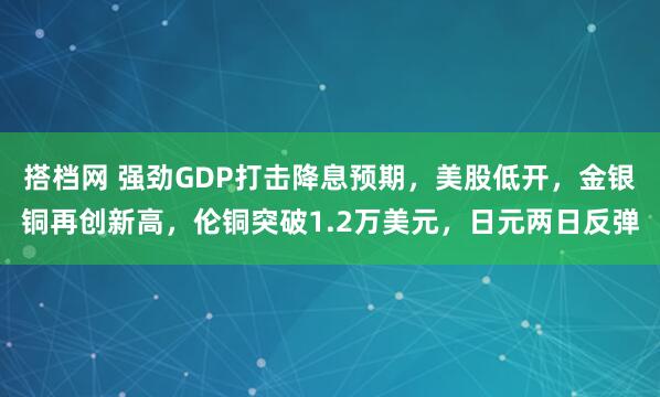 搭档网 强劲GDP打击降息预期，美股低开，金银铜再创新高，伦铜突破1.2万美元，日元两日反弹