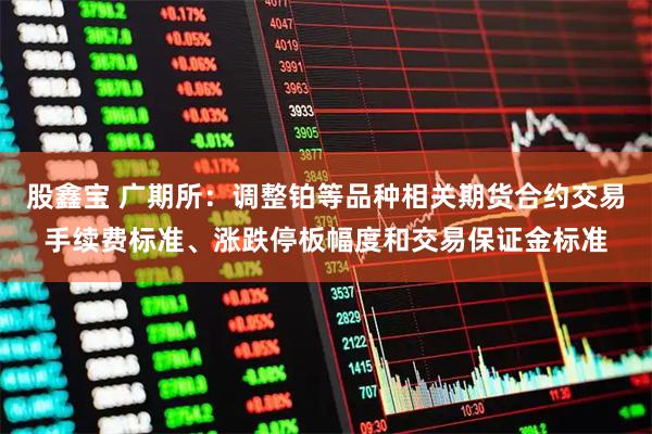 股鑫宝 广期所：调整铂等品种相关期货合约交易手续费标准、涨跌停板幅度和交易保证金标准