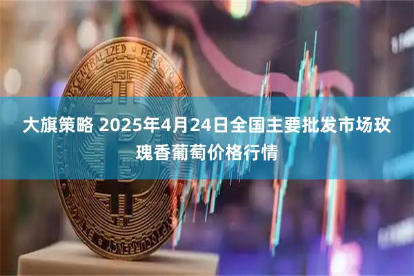 大旗策略 2025年4月24日全国主要批发市场玫瑰香葡萄价格行情