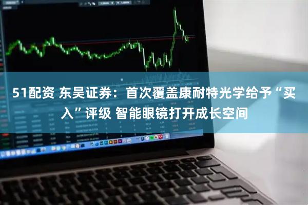 51配资 东吴证券：首次覆盖康耐特光学给予“买入”评级 智能眼镜打开成长空间