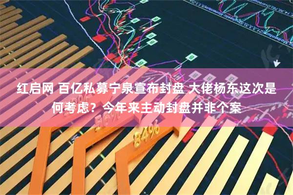 红启网 百亿私募宁泉宣布封盘 大佬杨东这次是何考虑？今年来主动封盘并非个案