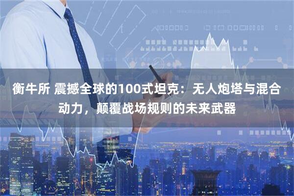 衡牛所 震撼全球的100式坦克：无人炮塔与混合动力，颠覆战场规则的未来武器